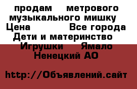 продам 1,5метрового музыкального мишку › Цена ­ 2 500 - Все города Дети и материнство » Игрушки   . Ямало-Ненецкий АО